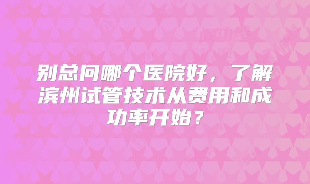 别总问哪个医院好,了解滨州试管技术从费用和成功率开始?