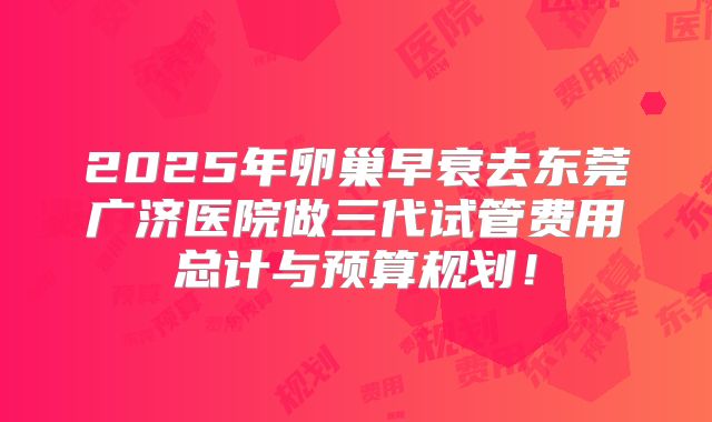 2025年卵巢早衰去东莞广济医院做三代试管费用总计与预算规划！