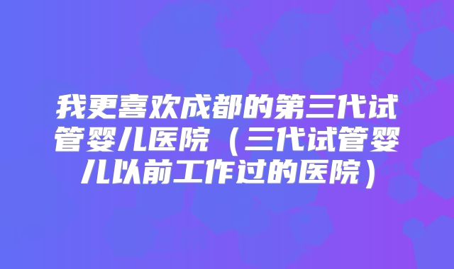 我更喜欢成都的第三代试管婴儿医院(三代试管婴儿以前工作过的医院)