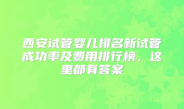 西安试管婴儿排名新试管成功率及费用排行榜，这里都有答案