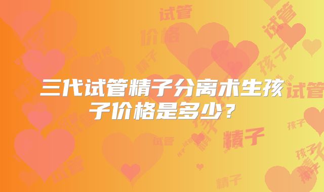 三代试管精子分离术生孩子价格是多少?