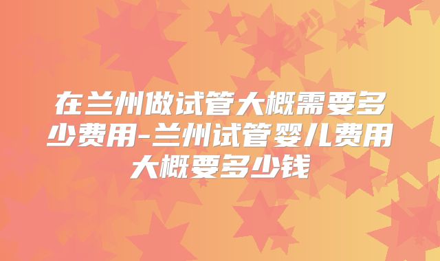 在兰州做试管大概需要多少费用-兰州试管婴儿费用大概要多少钱