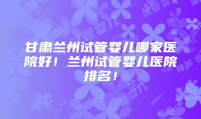 甘肃兰州试管婴儿哪家医院好！兰州试管婴儿医院排名！