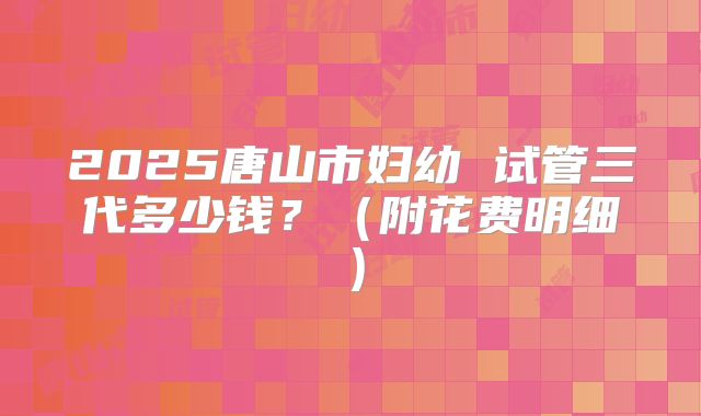 2025唐山市妇幼 试管三代多少钱?(附花费明细)