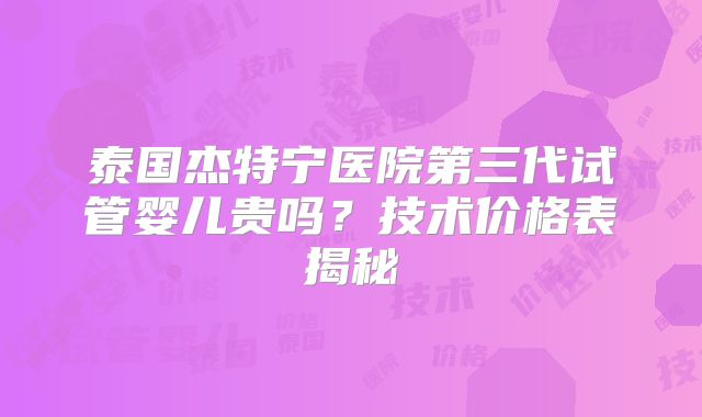 泰国杰特宁医院第三代试管婴儿贵吗?技术价格表揭秘