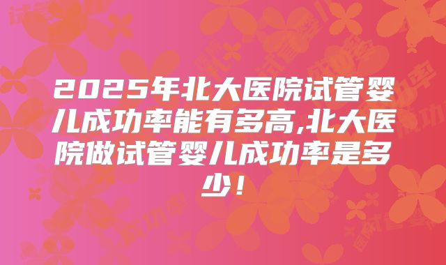 2025年北大医院试管婴儿成功率能有多高,北大医院做试管婴儿成功率是多少！