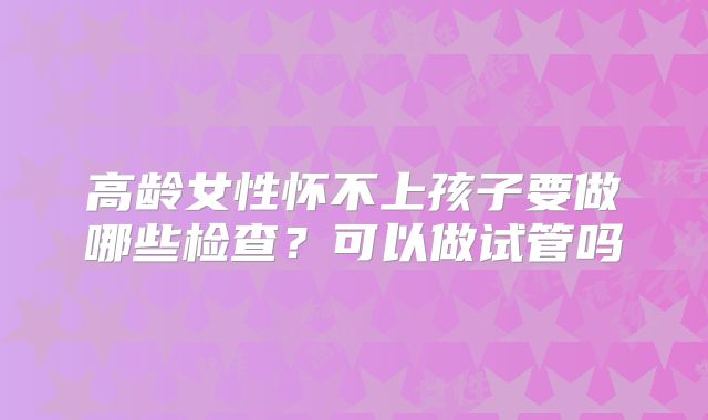 高龄女性怀不上孩子要做哪些检查?可以做试管吗