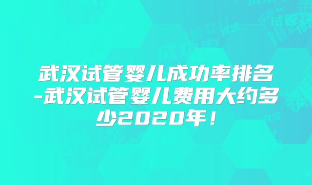 武汉试管婴儿成功率排名-武汉试管婴儿费用大约多少2020年!