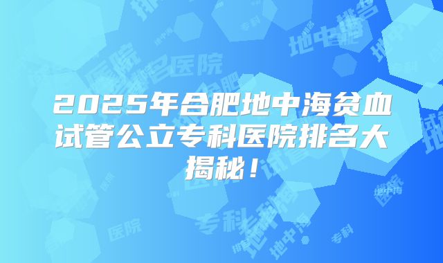 2025年合肥地中海贫血试管公立专科医院排名大揭秘!