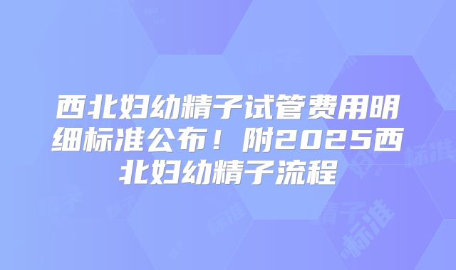 西北妇幼精子试管费用明细标准公布！附2025西北妇幼精子流程