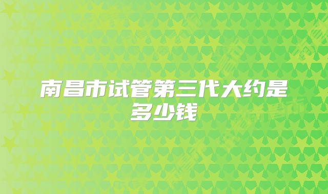 南昌市试管第三代大约是多少钱
