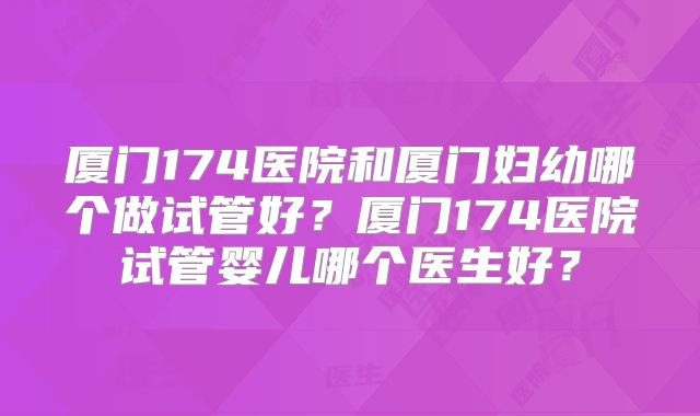厦门174医院和厦门妇幼哪个做试管好?厦门174医院试管婴儿哪个医生好?