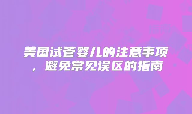 美国试管婴儿的注意事项，避免常见误区的指南