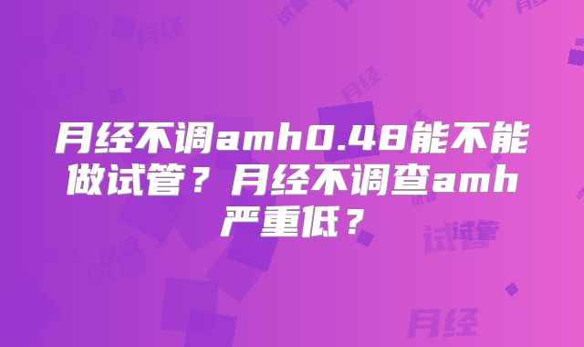 月经不调amh0.48能不能做试管？月经不调查amh严重低？