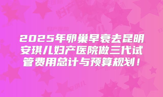 2025年卵巢早衰去昆明安琪儿妇产医院做三代试管费用总计与预算规划！