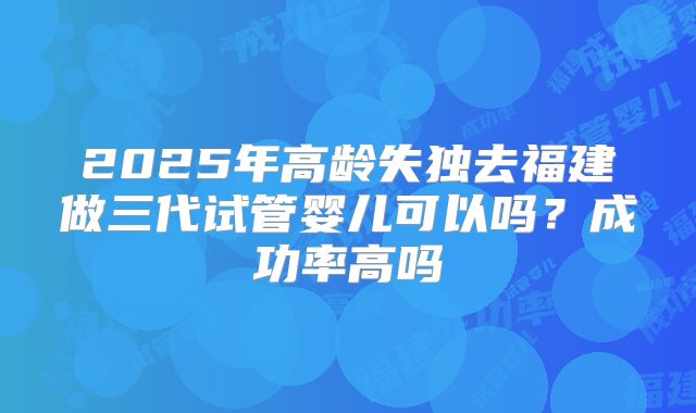 2025年高龄失独去福建做三代试管婴儿可以吗?成功率高吗
