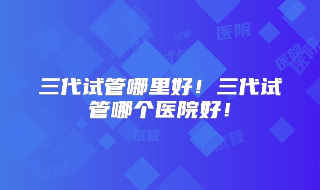 三代试管哪里好！三代试管哪个医院好！