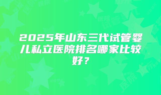 2025年山东三代试管婴儿私立医院排名哪家比较好?