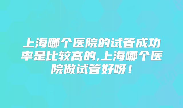 上海哪个医院的试管成功率是比较高的,上海哪个医院做试管好呀!