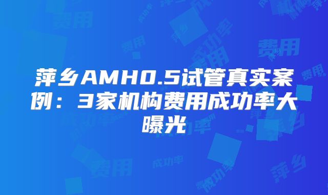 萍乡AMH0.5试管真实案例：3家机构费用成功率大曝光
