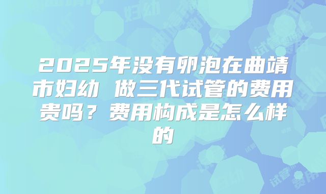 2025年没有卵泡在曲靖市妇幼 做三代试管的费用贵吗?费用构成是怎么样的