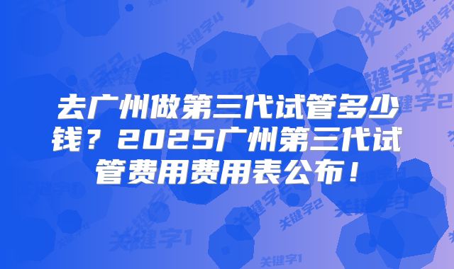 去广州做第三代试管多少钱？2025广州第三代试管费用费用表公布！