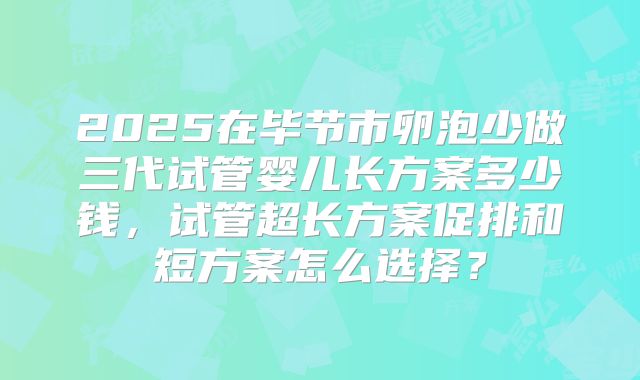 2025在毕节市卵泡少做三代试管婴儿长方案多少钱，试管超长方案促排和短方案怎么选择？