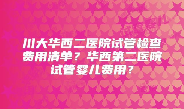 川大华西二医院试管检查费用清单？华西第二医院试管婴儿费用？