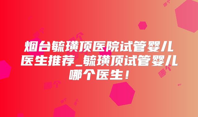 烟台毓璜顶医院试管婴儿医生推荐_毓璜顶试管婴儿哪个医生！