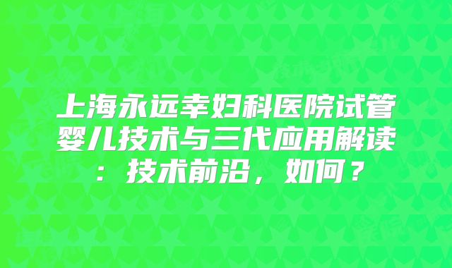 上海永远幸妇科医院试管婴儿技术与三代应用解读:技术前沿,如何?