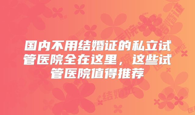 国内不用结婚证的私立试管医院全在这里，这些试管医院值得推荐