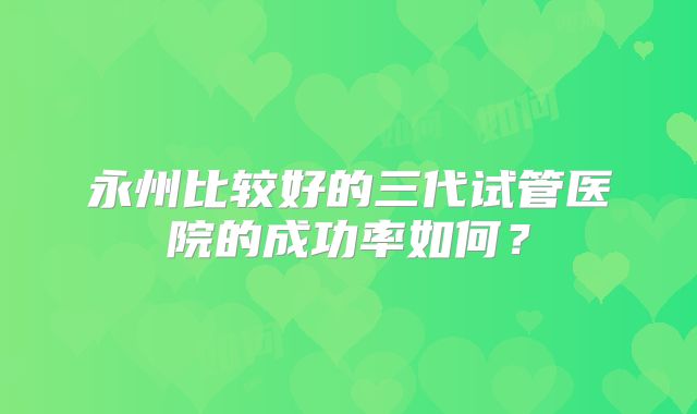 永州比较好的三代试管医院的成功率如何？