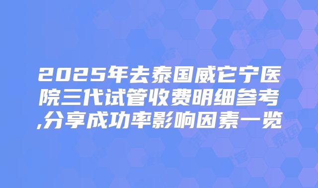 2025年去泰国威它宁医院三代试管收费明细参考,分享成功率影响因素一览