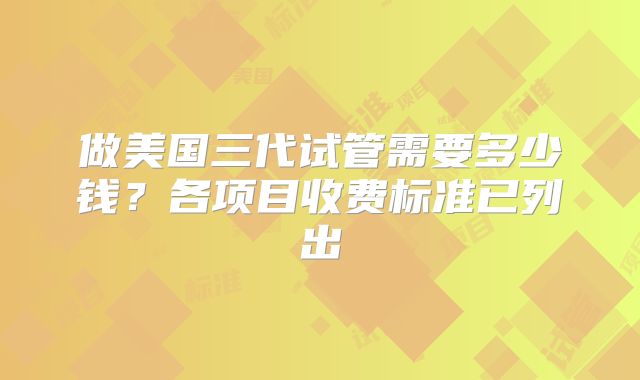 做美国三代试管需要多少钱？各项目收费标准已列出