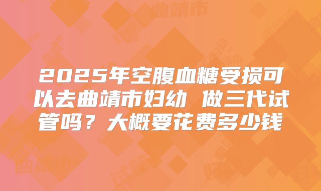 2025年空腹血糖受损可以去曲靖市妇幼 做三代试管吗?大概要花费多少钱