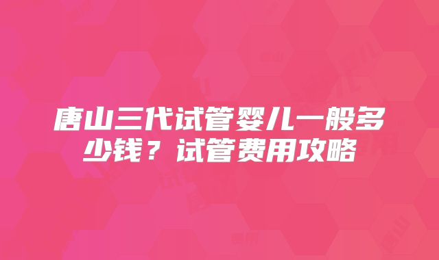 唐山三代试管婴儿一般多少钱？试管费用攻略