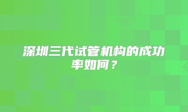 深圳三代试管机构的成功率如何?