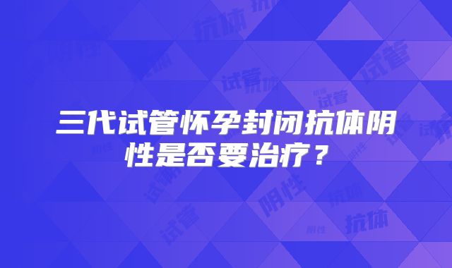 三代试管怀孕封闭抗体阴性是否要治疗？