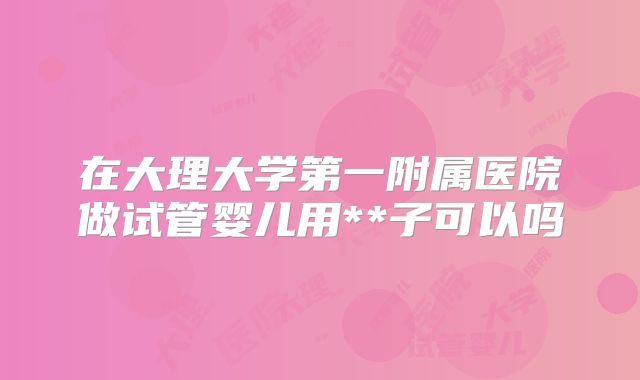 在大理大学第一附属医院做试管婴儿用**子可以吗