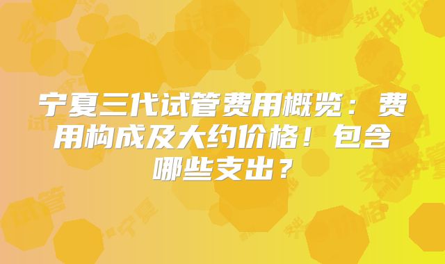 宁夏三代试管费用概览：费用构成及大约价格！包含哪些支出？