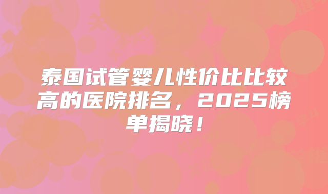 泰国试管婴儿性价比比较高的医院排名,2025榜单揭晓!
