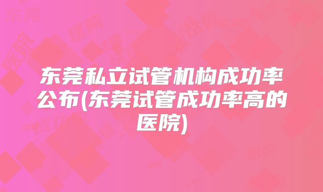 东莞私立试管机构成功率公布(东莞试管成功率高的医院)