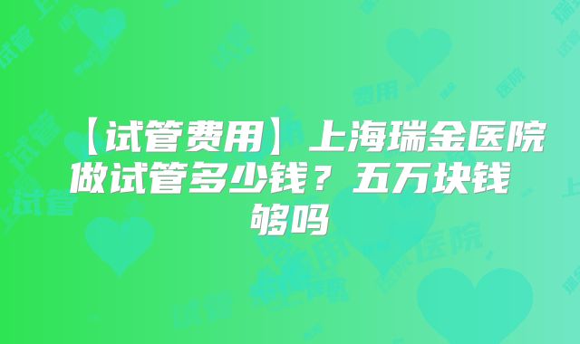 【试管费用】上海瑞金医院做试管多少钱？五万块钱够吗