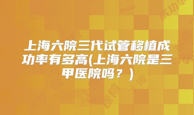 上海六院三代试管移植成功率有多高(上海六院是三甲医院吗?)