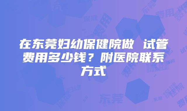 在东莞妇幼保健院做 试管费用多少钱？附医院联系方式