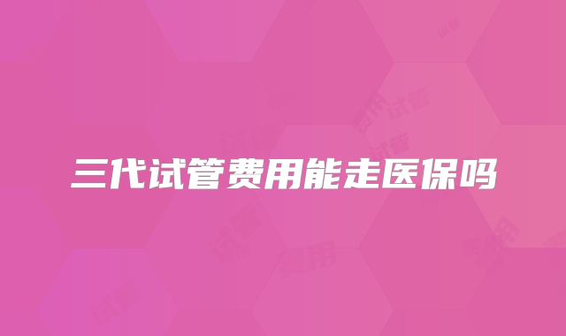 三代试管费用能走医保吗