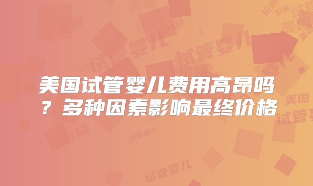 美国试管婴儿费用高昂吗？多种因素影响最终价格