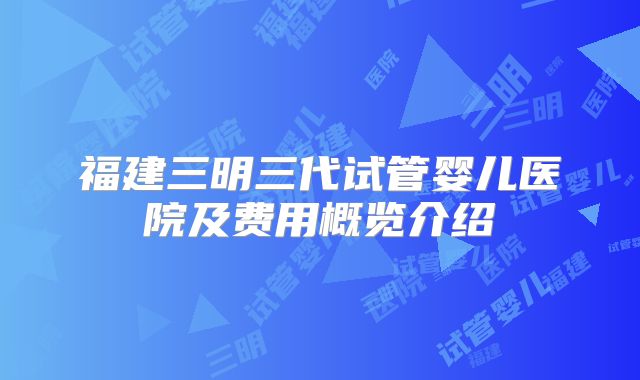 福建三明三代试管婴儿医院及费用概览介绍