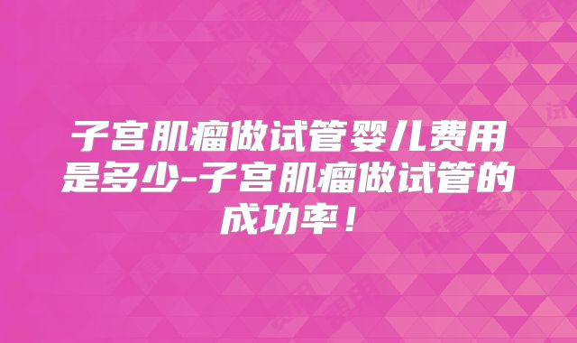 子宫肌瘤做试管婴儿费用是多少-子宫肌瘤做试管的成功率！