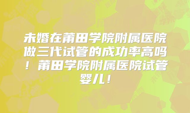 未婚在莆田学院附属医院做三代试管的成功率高吗!莆田学院附属医院试管婴儿!
